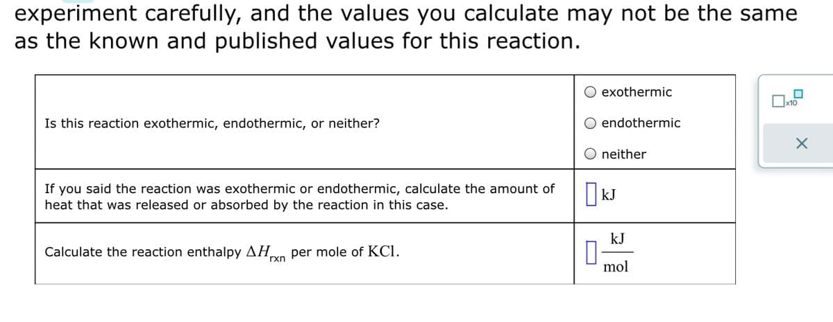 experiment carefully, and the values you calculate may not be the same
as the known and published values for this reaction.
Is this reaction exothermic, endothermic, or neither?
If you said the reaction was exothermic or endothermic, calculate the amount of
heat that was released or absorbed by the reaction in this case.
Calculate the reaction enthalpy ΔΗ per mole of KC1.
rxn
exothermic
O endothermic
O neither
KJ
kJ
mol
x10
X