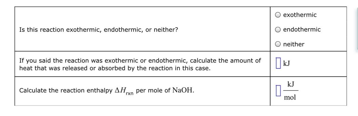 Is this reaction exothermic, endothermic, or neither?
If you said the reaction was exothermic or endothermic, calculate the amount of
heat that was released or absorbed by the reaction in this case.
Calculate the reaction enthalpy ΔΗ per mole of NaOH.
rxn
exothermic
endothermic
neither
KJ
kJ
mol