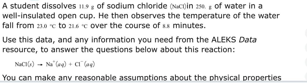 A student dissolves 11.9 g of sodium chloride (NaCl)in 250. g of water in a
well-insulated open cup. He then observes the temperature of the water
fall from 23.0 °C to 21.6 °c over the course of 8.8 minutes.
Use this data, and any information you need from the ALEKS Data
resource, to answer the questions below about this reaction:
NaCl(s) Na (aq) + CI (aq)
You can make any reasonable assumptions about the physical properties