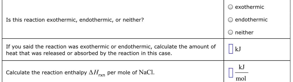 Is this reaction exothermic, endothermic, or neither?
If you said the reaction was exothermic or endothermic, calculate the amount of
heat that was released or absorbed by the reaction in this case.
Calculate the reaction enthalpy ΔΗ. per mole of NaCl.
rxn
exothermic
endothermic
neither
kJ
kJ
mol