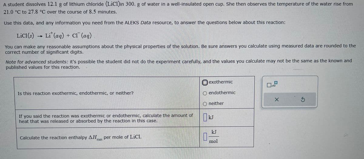 A student dissolves 12.1 g of lithium chloride (LiCl)in 300. g of water in a well-insulated open cup. She then observes the temperature of the water rise from
21.0 °C to 27.8 °C over the course of 8.5 minutes.
Use this data, and any information you need from the ALEKS Data resource, to answer the questions below about this reaction:
Licl(s)
Li (aq) + Cl (ag)
You can make any reasonable assumptions about the physical properties of the solution. Be sure answers you calculate using measured data are rounded to the
correct number of significant digits.
Note for advanced students: it's possible the student did not do the experiment carefully, and the values you calculate may not be the same as the known and
published values for this reaction.
Is this reaction exothermic, endothermic, or neither?
If you said the reaction was exothermic or endothermic, calculate the amount of
heat that was released or absorbed by the reaction in this case.
Calculate the reaction enthalpy AH per mole of LiCl.
rxn
exothermic
O endothermic
Oneither
1
JJ
mol
0x10
X
S