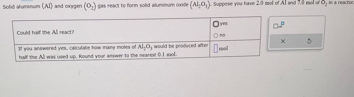 Solid aluminum (Al) and oxygen (O₂) gas react to form solid aluminum oxide (Al₂O3). Suppose you have 2.0 mol of Al and 7.0 mol of O₂ in a reactor.
Could half the Al react?
If you answered yes, calculate how many moles of Al2O3 would be produced after
half the Al was used up. Round your answer to the nearest 0.1 mol.
O yes
O no
mol
x10
X
5