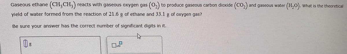Gaseous ethane (CH3 CH3) reacts with gaseous oxygen gas (O₂) to produce gaseous carbon dioxide (CO₂) and gaseous water (H₂O). What is the theoretical
yield of water formed from the reaction of 21.6 g of ethane and 33.1 g of oxygen gas?
Be sure your answer has the correct number of significant digits in it.
to
Ï g
10