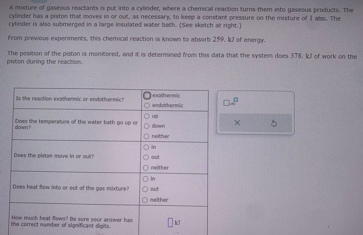 A mixture of gaseous reactants is put into a cylinder, where a chemical reaction turns them into gaseous products. The
cylinder has a piston that moves in or out, as necessary, to keep a constant pressure on the mixture of 1 atm. The
cylinder is also submerged in a large insulated water bath. (See sketch at right.)
From previous experiments, this chemical reaction is known to absorb 259. kJ of energy.
The position of the piston is monitored, and it is determined from this data that the system does 378. kJ of work on the
piston during the reaction.
Is the reaction exothermic or endothermic?
Does the temperature of the water bath go up or
down?
Does the piston move in or out?
Does heat flow into or out of the gas mixture?
How much heat flows? Be sure your answer has
the correct number of significant digits.
O exothermic
endothermic
Ⓒup
Odown
O neither
O in
O out
Oneither
Din
O out
Oneither
0.9
X
S