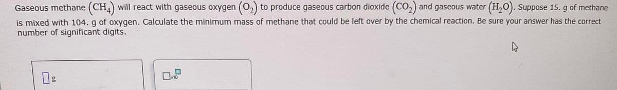 Gaseous methane (CH4) will react with gaseous oxygen (O₂) to produce gaseous carbon dioxide (CO₂) and gaseous water (H₂O). Suppose 15. g of methane
is mixed with 104. g of oxygen. Calculate the minimum mass of methane that could be left over by the chemical reaction. Be sure your answer has the correct
number of significant digits.
09
g
10