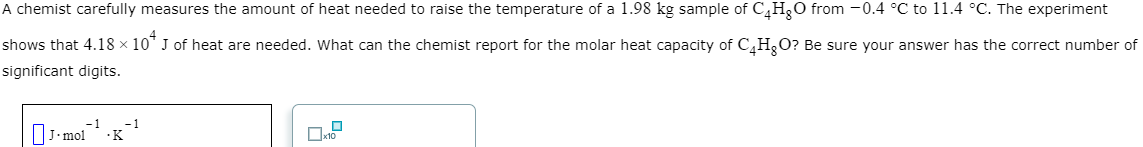 A chemist carefully measures the amount of heat needed to raise the temperature of a 1.98 kg sample of C4H₂O from -0.4 °C to 11.4 °C. The experiment
shows that 4.18 × 10* J of heat are needed. What can the chemist report for the molar heat capacity of C4H₂O? Be sure your answer has the correct number of
significant digits.
J-mol
-1 -1
☐
x10