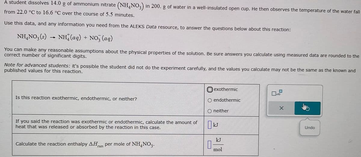 A student dissolves 14.0 g of ammonium nitrate (NH4NO3) in 200. g of water in a well-insulated open cup. He then observes the temperature of the water fall
from 22.0 °C to 16.6 °C over the course of 5.5 minutes.
Use this data, and any information you need from the ALEKS Data resource, to answer the questions below about this reaction:
NH4NO₂ (s)
NH(aq) + NO3(aq)
-
You can make any reasonable assumptions about the physical properties of the solution. Be sure answers you calculate using measured data are rounded to the
correct number of significant digits.
Note for advanced students: it's possible the student did not do the experiment carefully, and the values you calculate may not be the same as the known and
published values for this reaction.
Is this reaction exothermic, endothermic, or neither?
If you said the reaction was exothermic or endothermic, calculate the amount of
heat that was released or absorbed by the reaction in this case.
Calculate the reaction enthalpy AHxn per mole of NH4NO3.
exothermic
O endothermic
Oneither
0
kJ
kJ
mol
x10
X
Jus
Undo