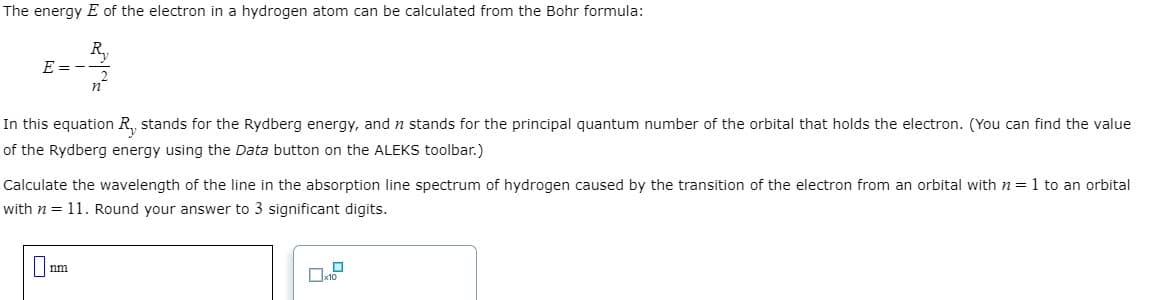 The energy E of the electron in a hydrogen atom can be calculated from the Bohr formula:
R₁₂
E=-
In this equation R₁, stands for the Rydberg energy, and n stands for the principal quantum number of the orbital that holds the electron. (You can find the value
of the Rydberg energy using the Data button on the ALEKS toolbar.)
Calculate the wavelength of the line in the absorption line spectrum of hydrogen caused by the transition of the electron from an orbital with n = 1 to an orbital
with n = 11. Round your answer to 3 significant digits.
nm
1.0
x10