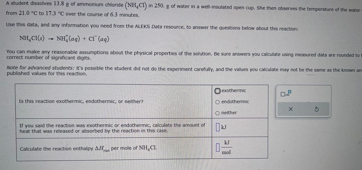A student dissolves 13.8 g of ammonium chloride (NH4Cl) in 250. g of water in a well-insulated open cup. She then observes the temperature of the water
from 21.0 °C to 17.3 °C over the course of 6.3 minutes.
Use this data, and any information you need from the ALEKS Data resource, to answer the questions below about this reaction:
NH₂Cl(s) → NH(aq) + Cl¯ (aq)
You can make any reasonable assumptions about the physical properties of the solution. Be sure answers you calculate using measured data are rounded to t
correct number of significant digits.
Note for advanced students: it's possible the student did not do the experiment carefully, and the values you calculate may not be the same as the known and
published values for this reaction.
Is this reaction exothermic, endothermic, or neither?
If you said the reaction was exothermic or endothermic, calculate the amount of
heat that was released or absorbed by the reaction in this case.
Calculate the reaction enthalpy AH per mole of NH Cl.
exothermic
O endothermic
Oneither
0 kJ
1
kJ
mol
x10
Ś