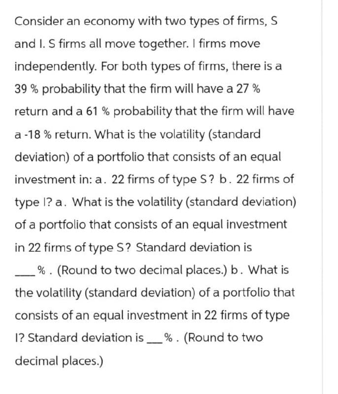 Consider an economy with two types of firms, S
and I. S firms all move together. I firms move
independently. For both types of firms, there is a
39% probability that the firm will have a 27 %
return and a 61 % probability that the firm will have
a-18% return. What is the volatility (standard
deviation) of a portfolio that consists of an equal
investment in: a. 22 firms of type S? b. 22 firms of
type I? a. What is the volatility (standard deviation)
of a portfolio that consists of an equal investment
in 22 firms of type S? Standard deviation is
%. (Round to two decimal places.) b. What is
the volatility (standard deviation) of a portfolio that
consists of an equal investment in 22 firms of type
I? Standard deviation is _ %. (Round to two
decimal places.)