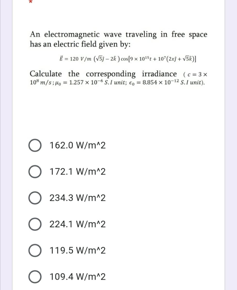 An electromagnetic wave traveling in free space
has an electric field given by:
E = 120 V/m (v5j – 2k ) cos[9 × 1015t + 107(2xĵ + v5k)]
Calculate the corresponding irradiance (c = 3 x
108 m/s;µo = 1.257 × 10-6 S. I unit; €, = 8.854 × 10-12 S. I unit).
162.0 W/m^2
O 172.1 W/m^2
234.3 W/m^2
224.1 W/m^2
O 119.5 W/m^2
109.4 W/m^2
