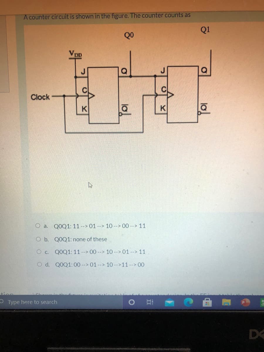 A counter circuit is shown in the figure. The counter counts as
Q1
QO
Clock
K
K
O a. Q0Q1: 11 --> 01 --> 10--> 00 --> 11
O b. Q0Q1: none of these
O c. QOQ1: 11--> 00--> 10 --> 01 --> 11
O d. Q0Q1:00 -->01--> 10 -->11--> 00
tion
- Type here to search
D
lo!
