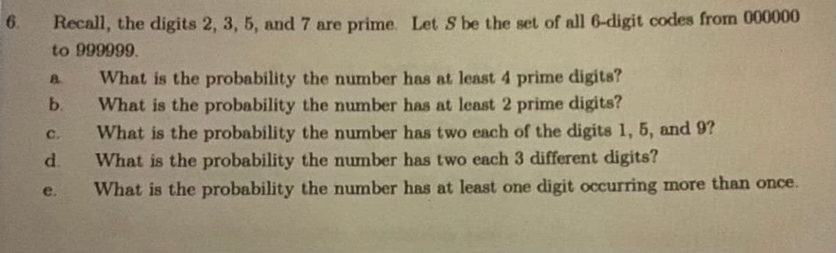6.
Recall, the digits 2, 3, 5, and 7 are prime. Let S be the set of all 6-digit codes from 000000
to 999999.
What is the probability the number has at least 4 prime digits?
What is the probability the number has at least 2 prime digits?
What is the probability the number has two each of the digits 1, 5, and 9?
d.
a.
b.
C.
What is the probability the number has two each 3 different digits?
What is the probability the number has at least one digit occurring more than once.
e.
