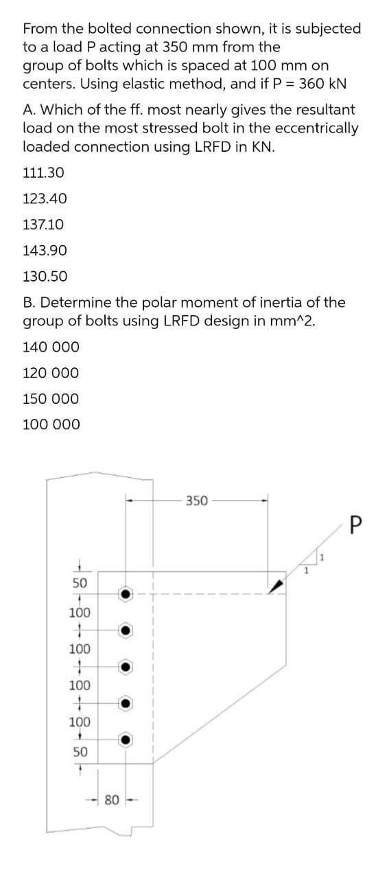 From the bolted connection shown, it is subjected
to a load P acting at 350 mm from the
group of bolts which is spaced at 100 mm on
centers. Using elastic method, and if P = 360 kN
A. Which of the ff. most nearly gives the resultant
load on the most stressed bolt in the eccentrically
loaded connection using LRFD in KN.
111.30
123.40
137.10
143.90
130.50
B. Determine the polar moment of inertia of the
group of bolts using LRFD design in mm^2.
140 000
120 000
150 000
100 000
350
50
100
100
100
100
50
80 -

