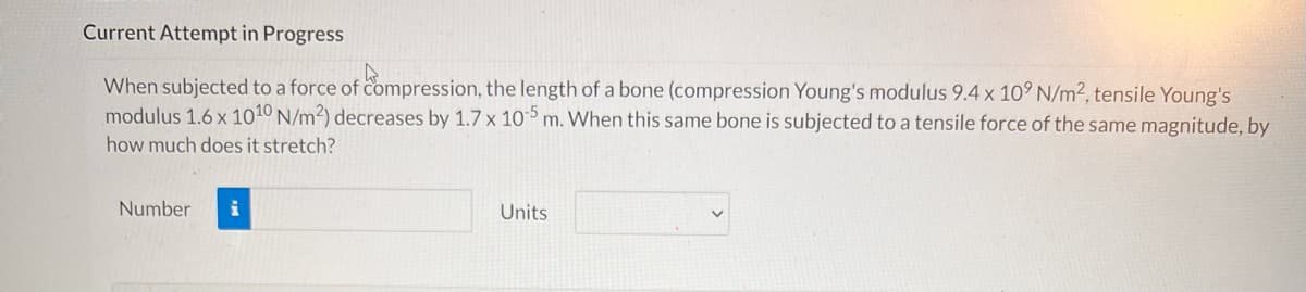 Current Attempt in Progress
When subjected to a force of compression, the length of a bone (compression Young's modulus 9.4 x 10° N/m2, tensile Young's
modulus 1.6 x 1010 N/m2) decreases by 1.7 x 10 m. When this same bone is subjected to a tensile force of the same magnitude, by
how much does it stretch?
Number
Units
