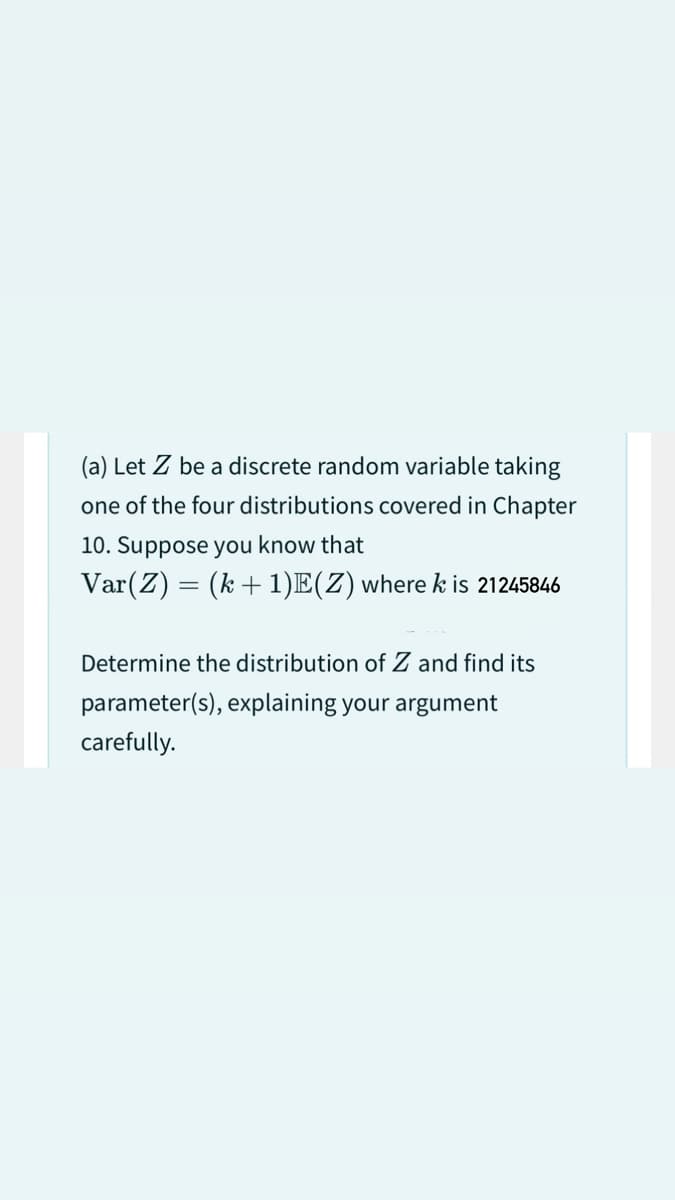 (a) Let Z be a discrete random variable taking
one of the four distributions covered in Chapter
10. Suppose you know that
Var (Z) = (k+ 1)E(Z) where k is 21245846
Determine the distribution of Z and find its
parameter(s), explaining your argument
carefully.