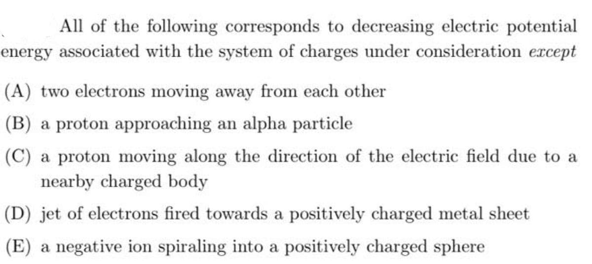 All of the following corresponds to decreasing electric potential
energy associated with the system of charges under consideration ercept
(A) two electrons moving away from each other
(B) a proton approaching an alpha particle
(C) a proton moving along the direction of the electric field due to a
nearby charged body
(D) jet of electrons fired towards a positively charged metal sheet
(E) a negative ion spiraling into a positively charged sphere

