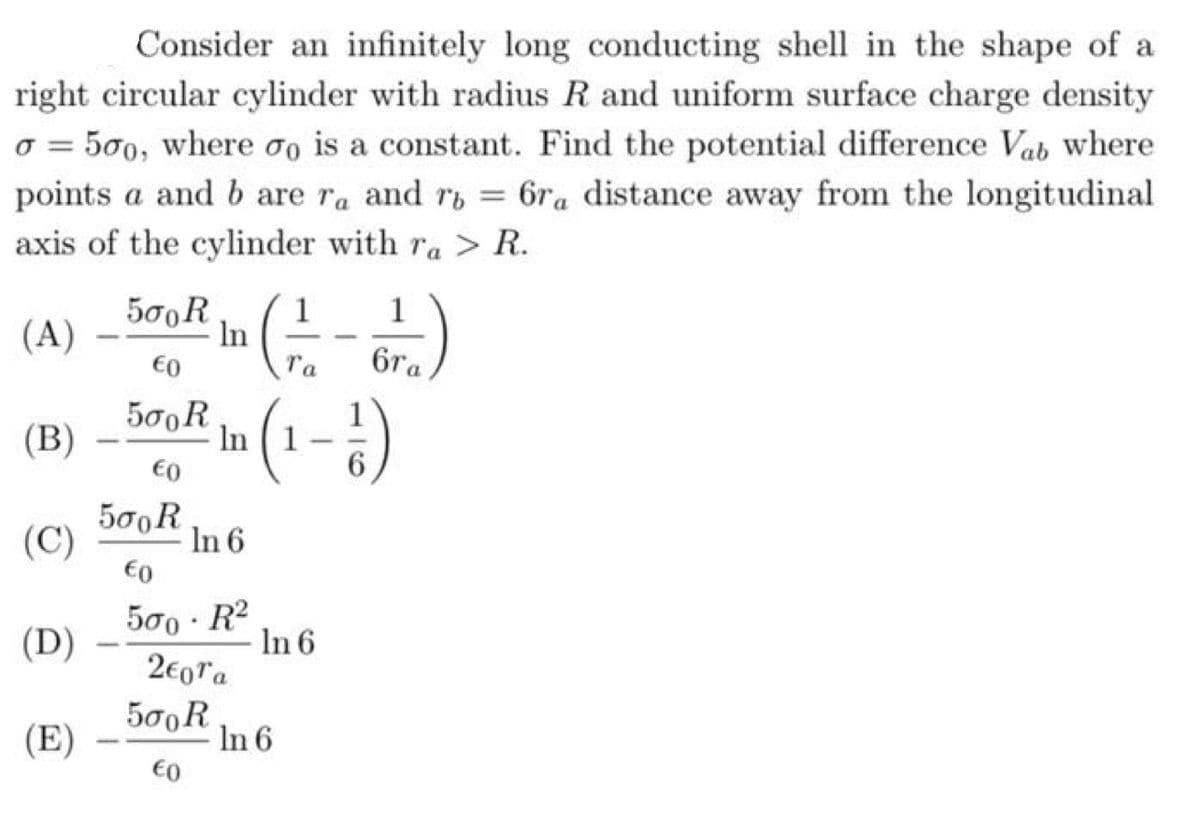 Consider an infinitely long conducting shell in the shape of a
right circular cylinder with radius R and uniform surface charge density
o = 500, where oo is a constant. Find the potential difference Vab where
points a and b are ra and ry = 6ra distance away from the longitudinal
%3D
axis of the cylinder with ra > R.
5σο R
1
1
(A)
In
€0
Ta
6ra
500R
In (1
€0
(B)
|
500R
In 6
€0
(C)
500 · R2
In 6
2€0ra
(D)
500R
In 6
€0
(E)
