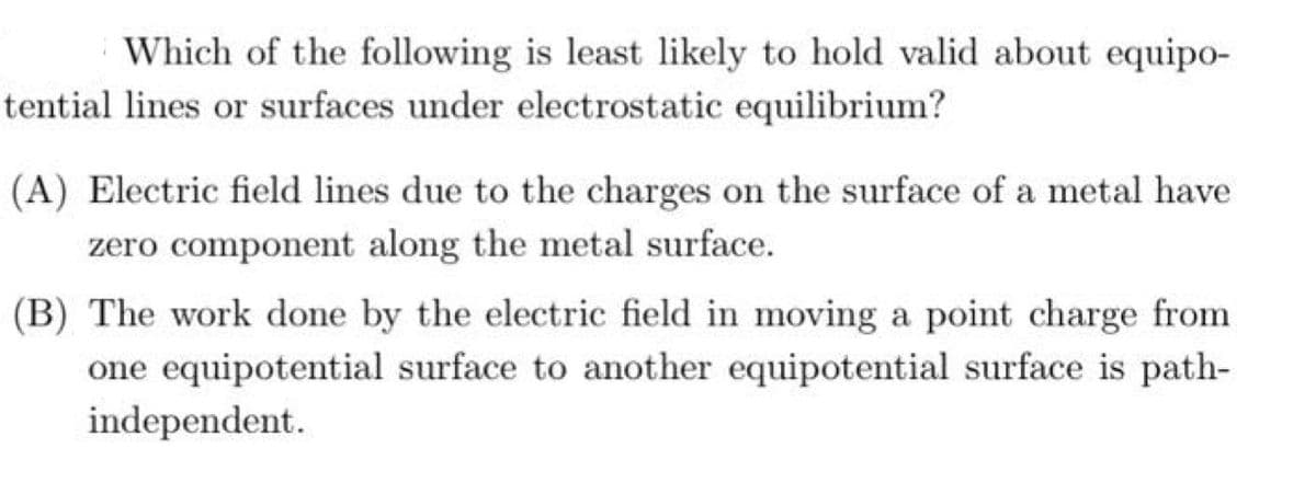 Which of the following is least likely to hold valid about equipo-
tential lines or surfaces under electrostatic equilibrium?
(A) Electric field lines due to the charges on the surface of a metal have
zero component along the metal surface.
(B) The work done by the electric field in moving a point charge from
one equipotential surface to another equipotential surface is path-
independent.
