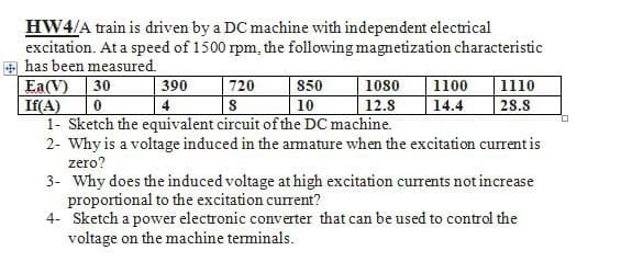 HW4/A train is driven by a DC machine with independent electrical
excitation. At a speed of 1500 rpm, the following magnetization characteristic
has been measured.
Ea(V) 30
If(A)
1080 1100
12.8 14.4
390
720
850
0
4
S
10
1- Sketch the equivalent circuit of the DC machine.
2- Why is a voltage induced in the armature when the excitation current is
zero?
3- Why does the induced voltage at high excitation currents not increase
proportional to the excitation current?
1110
28.8
4- Sketch a power electronic converter that can be used to control the
voltage on the machine terminals.