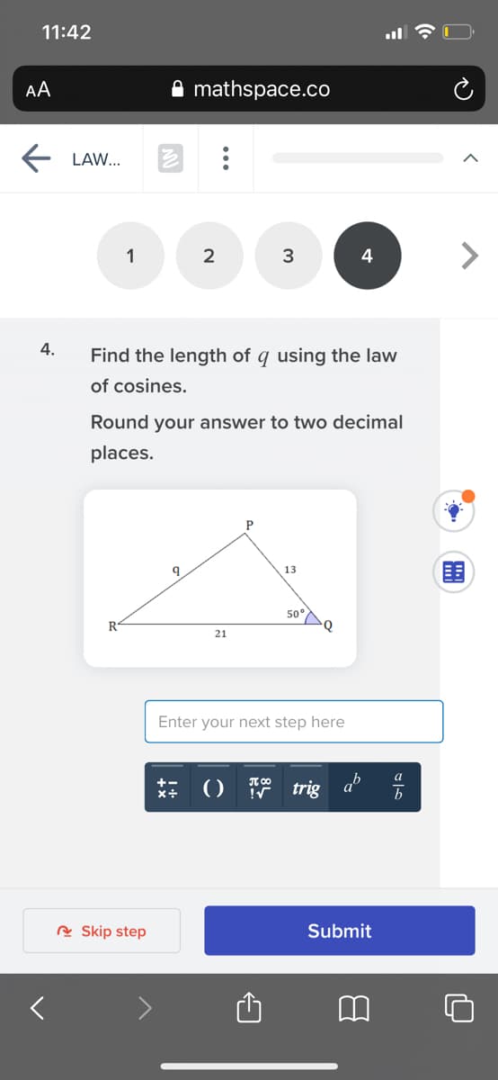 11:42
AA
mathspace.co
LAW...
1
2
3
<>
4
4.
Find the length of q using the law
of cosines.
Round your answer to two decimal
places.
围
13
50°
R
21
Enter your next step here
: 0 trig
R Skip step
Submit
