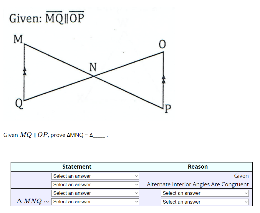 Given: MQ||OP
M
N
Given MQ || OP, prove AMNQ-A_______.
Statement
Select an answer
Select an answer
Select an answer
A MNQ ~ Select an answer
<
>
0
P
Reason
Given
Alternate Interior Angles Are Congruent
Select an answer
Select an answer