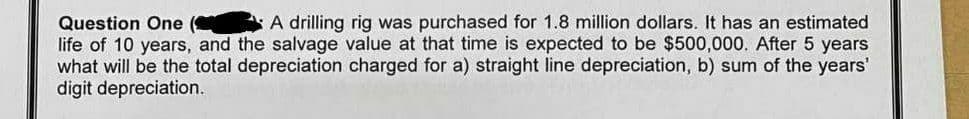 Question One (
A drilling rig was purchased for 1.8 million dollars. It has an estimated
life of 10 years, and the salvage value at that time is expected to be $500,000. After 5 years
what will be the total depreciation charged for a) straight line depreciation, b) sum of the years'
digit depreciation.