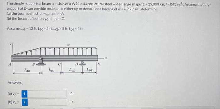 The simply supported beam consists of a W21x 44 structural steel wide-flange shape [E = 29,000 ksi: 1-843 in.). Assume that the
support at D can provide resistance either up or down. For a loading of w-6.7 kips/ft, determine:
(a) the beam deflection VA at point A.
(b) the beam deflection vc at point C.
Assume LAB 12 ft. Lac-5 ft. Lcp-5 ft. Loe * 4 ft.
Answers:
LAB
(a) VA
(b) vc i
i
B
Lac
LCD
in.
D
in.
LDE
E