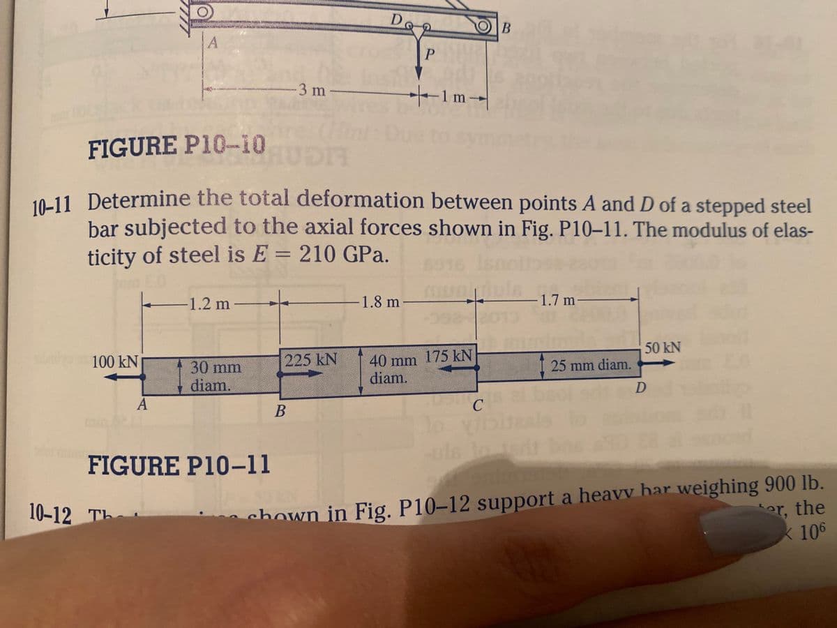 100 kN
A
A
10-12 Th
-1.2 m-
FIGURE P10-10
10-11 Determine the total deformation between points A and D of a stepped steel
bar subjected to the axial forces shown in Fig. P10-11. The modulus of elas-
ticity of steel is E = 210 GPa.
Is
30 mm
diam.
-3 m-
FIGURE P10-11
HUDII
225 kN
Dog
De
B
P
-1.8 m
+-1m-
Qual
B
40 mm 175 kN
diam.
USIC
lo viibis
la
-1.7 m-
8.0
25 mm diam.
bsol s
he 10
50 kN
D
snad
chown in Fig. P10-12 support a heavy har weighing 900 lb.
ter, the
K 106
