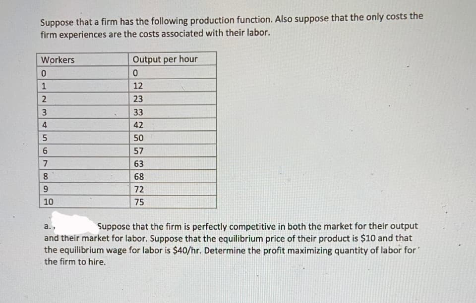 Suppose that a firm has the following production function. Also suppose that the only costs the
firm experiences are the costs associated with their labor.
Workers
0
1
2
3
4
LO
5
67
6
8
9
10
Output per hour
0
12
23
33
42
50
57
63
68
72
75
a.,
Suppose that the firm is perfectly competitive in both the market for their output
and their market for labor. Suppose that the equilibrium price of their product is $10 and that
the equilibrium wage for labor is $40/hr. Determine the profit maximizing quantity of labor for
the firm to hire.