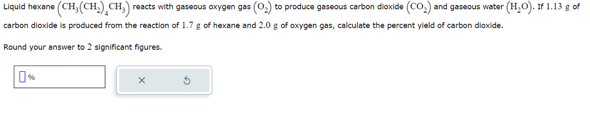 Liquid hexane (CH₂
carbon dioxide is produced from the reaction of 1.7 g of hexane and 2.0 g of oxygen gas, calculate the percent yield of carbon dioxide.
Round your answer to 2 significant figures.
(CH₂(CH₂) CH₂) reacts with gaseous oxygen gas (0₂) to produce gaseous carbon dioxide (CO₂) and gaseous water (H₂O). If 1.13 g of
0%
X
