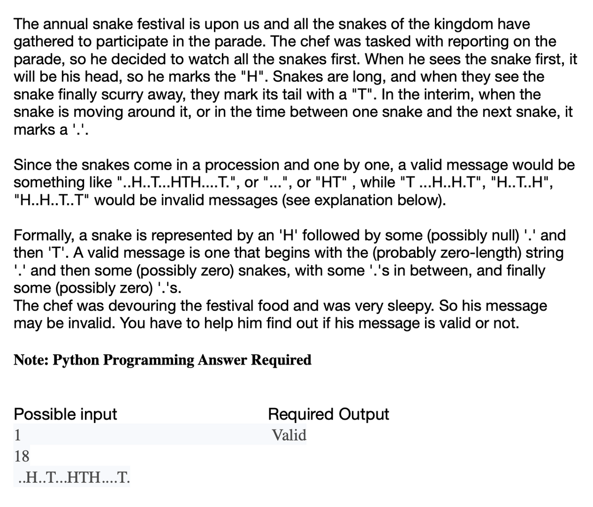 The annual snake festival is upon us and all the snakes of the kingdom have
gathered to participate in the parade. The chef was tasked with reporting on the
parade, so he decided to watch all the snakes first. When he sees the snake first, it
will be his head, so he marks the "H". Snakes are long, and when they see the
snake finally scurry away, they mark its tail with a "T". In the interim, when the
snake is moving around it, or in the time between one snake and the next snake, it
marks a '.'.
Since the snakes come in a procession and one by one, a valid message would be
something like "..H..T...HTH....T.", or "...", or "HT", while "T ...H..H.T", "H..T..H",
"H..H..T..T" would be invalid messages (see explanation below).
Formally, a snake is represented by an 'H' followed by some (possibly null) '.' and
then 'T'. A valid message is one that begins with the (probably zero-length) string
'.' and then some (possibly zero) snakes, with some '.'s in between, and finally
some (possibly zero) '.'s.
The chef was devouring the festival food and was very sleepy. So his message
may be invalid. You have to help him find out if his message is valid or not.
Note: Python Programming Answer Required
Possible input
1
18
..H..T...HTH....T.
Required Output
Valid