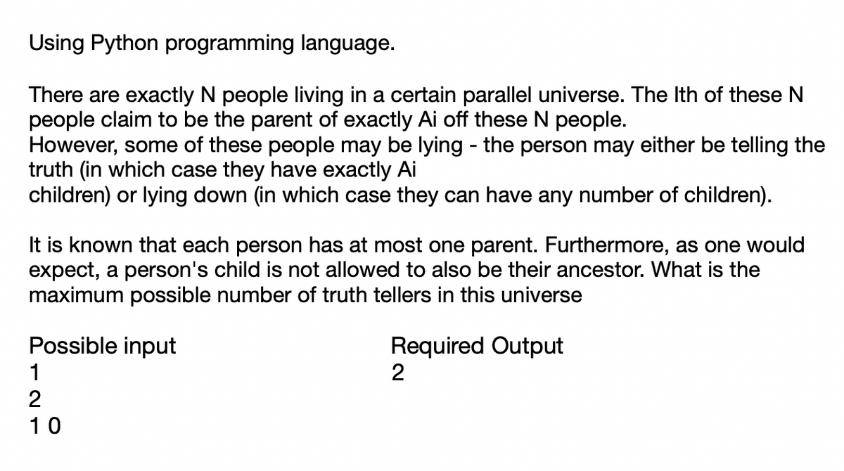 Using Python programming language.
There are exactly N people living in a certain parallel universe. The Ith of these N
people claim to be the parent of exactly Ai off these N people.
However, some of these people may be lying - the person may either be telling the
truth (in which case they have exactly Ai
children) or lying down (in which case they can have any number of children).
It is known that each person has at most one parent. Furthermore, as one would
expect, a person's child is not allowed to also be their ancestor. What is the
maximum possible number of truth tellers in this universe
Required Output
2
Possible input
1
2
10