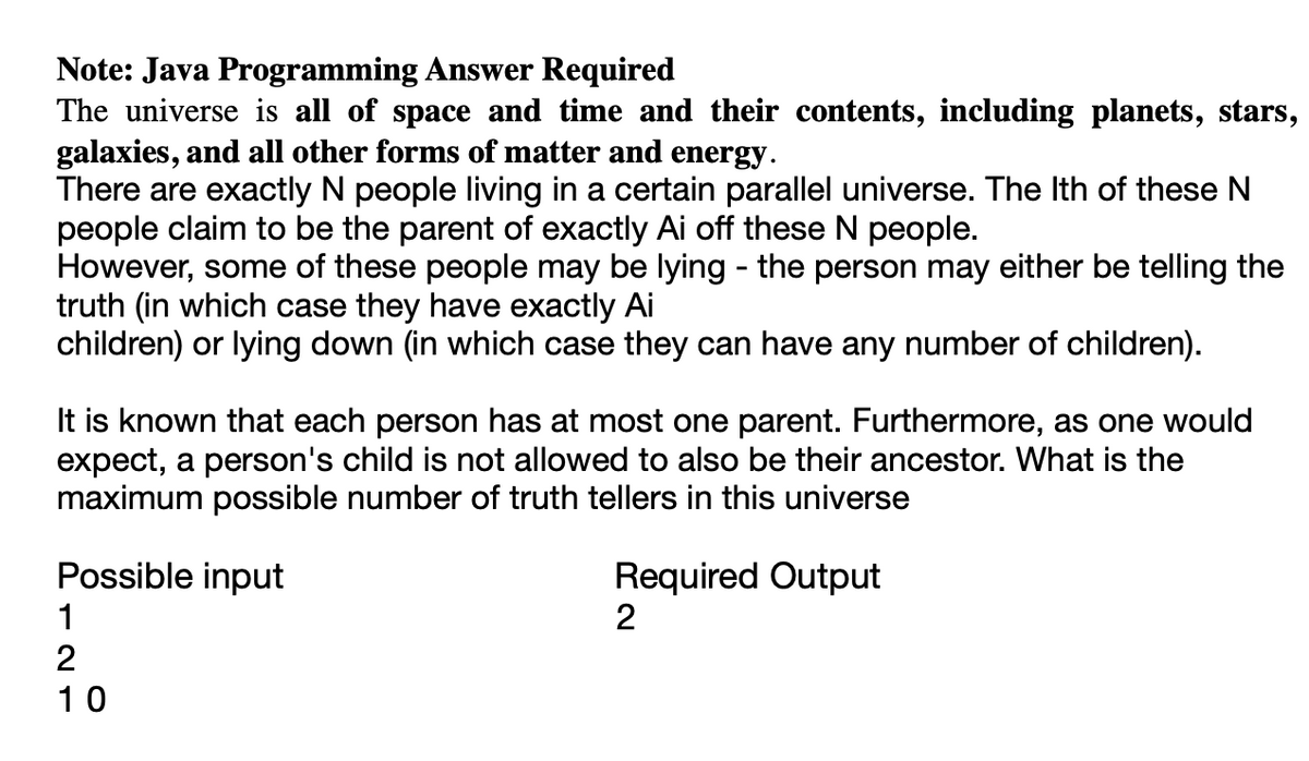 Note: Java Programming Answer Required
The universe is all of space and time and their contents, including planets, stars,
galaxies, and all other forms of matter and energy.
There are exactly N people living in a certain parallel universe. The Ith of these N
people claim to be the parent of exactly Ai off these N people.
However, some of these people may be lying - the person may either be telling the
truth (in which case they have exactly Ai
children) or lying down (in which case they can have any number of children).
It is known that each person has at most one parent. Furthermore, as one would
expect, a person's child is not allowed to also be their ancestor. What is the
maximum possible number of truth tellers in this universe
Possible input
1
2
10
Required Output
2