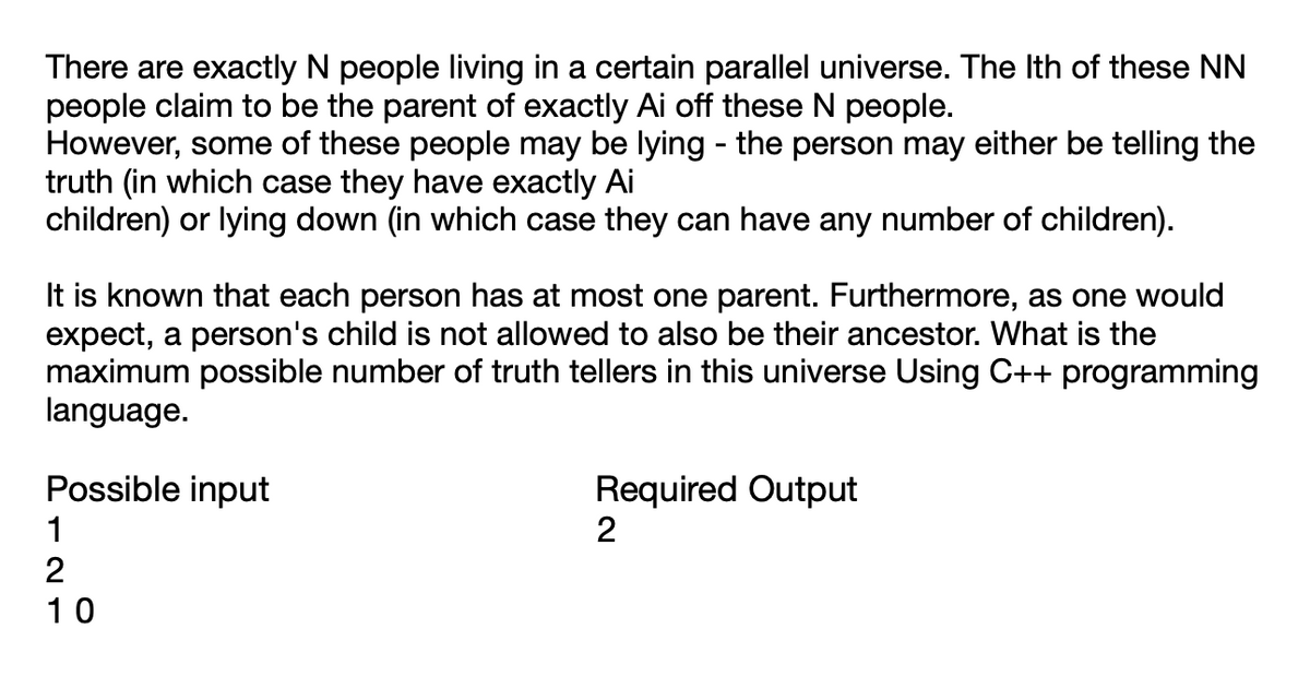 There are exactly N people living in a certain parallel universe. The Ith of these NN
people claim to be the parent of exactly Ai off these N people.
However, some of these people may be lying - the person may either be telling the
truth (in which case they have exactly Ai
children) or lying down (in which case they can have any number of children).
It is known that each person has at most one parent. Furthermore, as one would
expect, a person's child is not allowed to also be their ancestor. What is the
maximum possible number of truth tellers in this universe Using C++ programming
language.
Possible input
1
2
10
Required Output
2