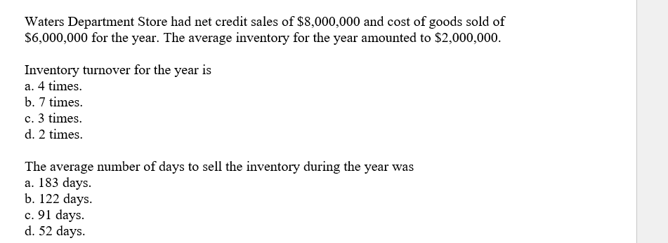 Waters Department Store had net credit sales of $8,000,000 and cost of goods sold of
$6,000,000 for the year. The average inventory for the year amounted to $2,000,000.
Inventory turnover for the year is
a. 4 times.
b. 7 times.
c. 3 times.
d. 2 times.
The average number of days to sell the inventory during the year was
a. 183 days.
b. 122 days.
c. 91 days.
d. 52 days.