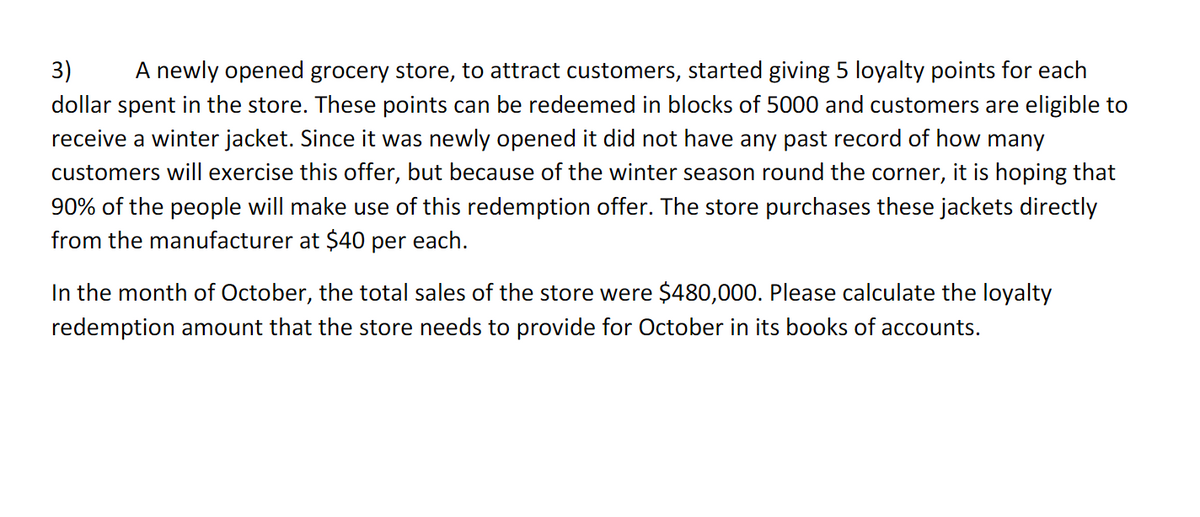 3) A newly opened grocery store, to attract customers, started giving 5 loyalty points for each
dollar spent in the store. These points can be redeemed in blocks of 5000 and customers are eligible to
receive a winter jacket. Since it was newly opened it did not have any past record of how many
customers will exercise this offer, but because of the winter season round the corner, it is hoping that
90% of the people will make use of this redemption offer. The store purchases these jackets directly
from the manufacturer at $40 per each.
In the month of October, the total sales of the store were $480,000. Please calculate the loyalty
redemption amount that the store needs to provide for October in its books of accounts.