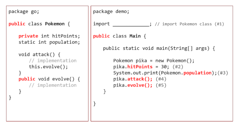 package go;
package demo;
public class Pokemon {
import
L; // import Pokemon class (#1)
public class Main {
private int hitPoints;
static int population;
public static void main(String[) args) {
void attack() {
// implementation
this.evolve();
}
public void evolve() {
// implementation
Pokemon pika = new Pokemon();
pika.hitPoints = 30; (#2)
System.out.print(Pokemon.population);(#3)
pika.attack(); (#4)
pika.evolve(); (#5)
}
}
}
