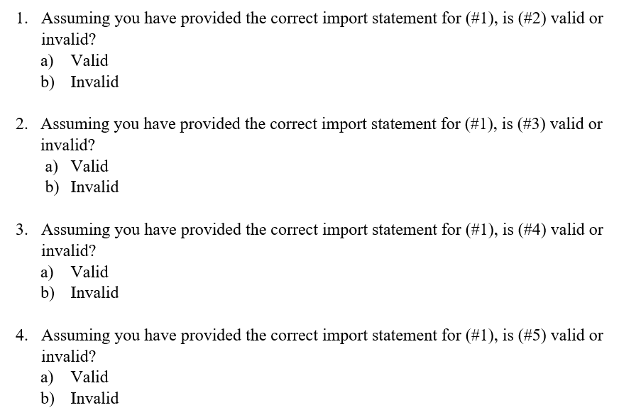 1. Assuming you have provided the correct import statement for (#1), is (#2) valid or
invalid?
a) Valid
b) Invalid
2. Assuming you have provided the correct import statement for (#1), is (#3) valid or
invalid?
a) Valid
b) Invalid
3. Assuming you have provided the correct import statement for (#1), is (#4) valid or
invalid?
a) Valid
b) Invalid
4. Assuming you have provided the correct import statement for (#1), is (#5) valid or
invalid?
a) Valid
b) Invalid
