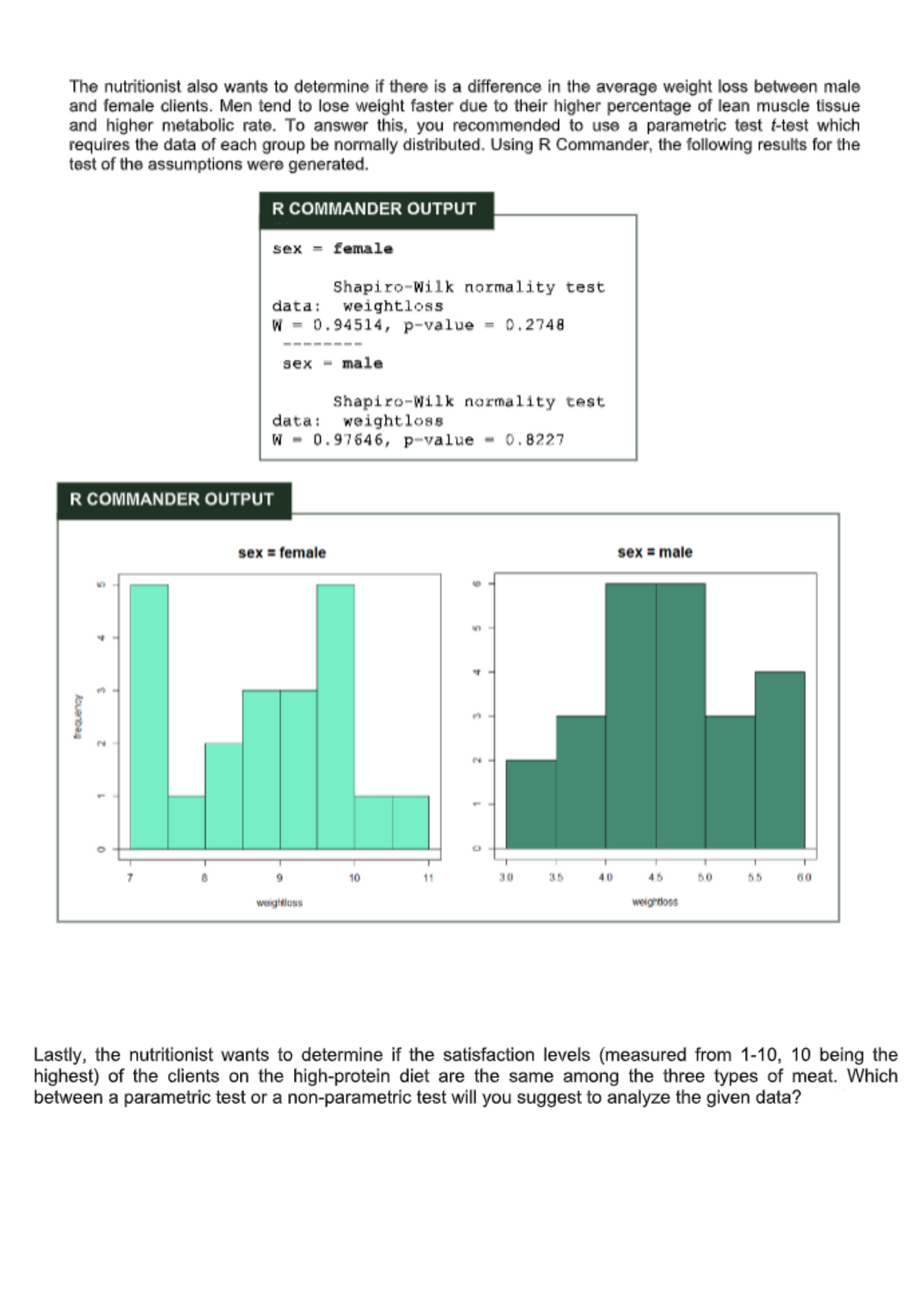 The nutritionist also wants to determine if there is a difference in the average weight loss between male
and female clients. Men tend to lose weight faster due to their higher percentage of lean muscle tissue
and higher metabolic rate. To answer this, you recommended to use a parametric test t-test which
requires the data of each group be normally distributed. Using R Commander, the following results for the
test of the assumptions were generated.
R COMMANDER OUTPUT
sex = female
Shapiro-Wilk normality test
weightloss
data:
W = 0.94514, p-value = 0.2748
----
sex - male
Shapiro-Wilk normality test
data: weightloss
W - 0.97646, p-value
- 0.8227
R COMMANDER OUTPUT
sex = female
sex = male
2.
9.
10
11
30
35
40
45
50
55
60
weightluss
weightloss
Lastly, the nutritionist wants to determine if the satisfaction levels (measured from 1-10, 10 being the
highest) of the clients on the high-protein diet are the same among the three types of meat. Which
between a parametric test or a non-parametric test will you suggest to analyze the given data?
kouenbe
