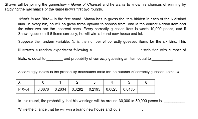 Shawn will be joining the gameshow - Game of Chance! and he wants to know his chances of winning by
studying the mechanics of the gameshow's first two rounds.
What's in the Bin? – In the first round, Shawn has to guess the item hidden in each of the 6 distinct
bins. In every bin, he will be given three options to choose from: one is the correct hidden item and
the other two are the incorrect ones. Every correctly guessed item is worth 10,000 pesos, and if
Shawn guesses all 6 items correctly, he will win a brand new house and lot.
Suppose the random variable, X, is the number of correctly guessed items for the six bins. This
illustrates a random experiment following a
distribution with number of
trials, n, equal to
and probability of correctly guessing an item equal to
Accordingly, below is the probability distribution table for the number of correctly guessed items, X.
1
2
3
4 5
6
P[X=x]
0.0878
0.2634 0.3292 0.2195 0.0823 0.0165
In this round, the probability that his winnings will be around 30,000 to 50,000 pesos is
While the chance that he will win a brand new house and lot is
