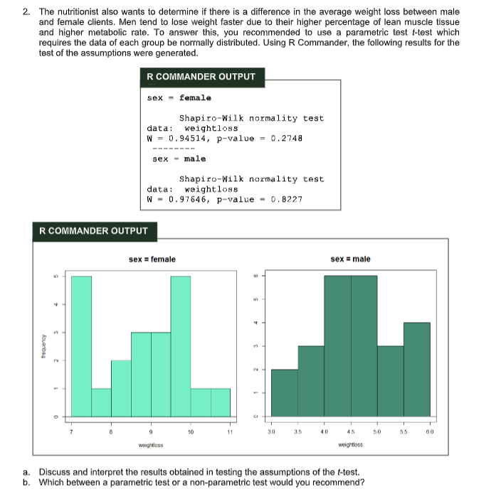 2. The nutritionist also wants to determine if there is a difference in the average weight loss between male
and female clients. Men tend to lose weight faster due to their higher percentage of lean muscle tissue
and higher metabolic rate. To answer this, you recommended to use a parametric test t-test which
requires the data of each group be normally distributed. Using R Commander, the following results for the
test of the assumptions were generated.
R COMMANDER OUTPUT
sex - female
Shapiro-Wilk normality test
data: weightloss
W = 0.94514, p-value = 0.2748
---- ---
sex
- male
Shapiro-Wilk normality test
weightloss
data:
W - 0.97646, p-value - 0.8227
R COMMANDER OUTPUT
sex = female
sex = male
10
30
3.5
40
45
50
55
60
weightluss
weightloss
a. Discuss and interpret the results obtained in testing the assumptions of the t-test.
b. Which between a parametric test or a non-parametric test would you recommend?
kouenbey
