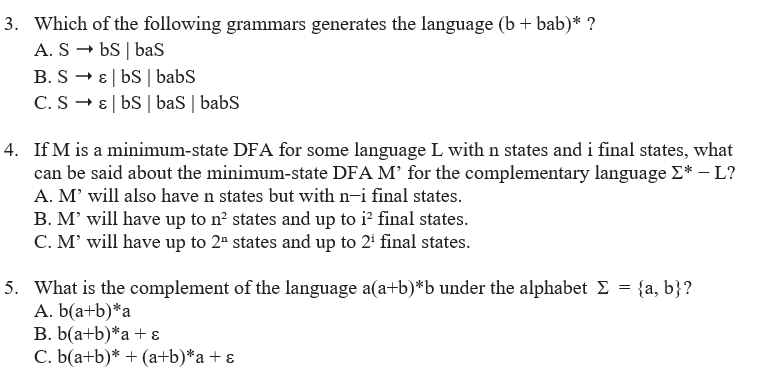 3. Which of the following grammars generates the language (b+ bab)* ?
A. S – bS | baS
B. S - E| bS | babs
C. S - E| bS | baS | babs
4. If M is a minimum-state DFA for some language L with n states and i final states, what
can be said about the minimum-state DFA M’ for the complementary language E* –L?
A. M' will also have n states but with n-i final states.
B. M' will have up to n? states and up to i' final states.
C. M' will have up to 2" states and up to 2 final states.
5. What is the complement of the language a(a+b)*b under the alphabet E = {a, b}?
A. b(a+b)*a
B. b(a+b)*a+ ɛ
C. b(a+b)* + (a+b)*a+ ɛ
