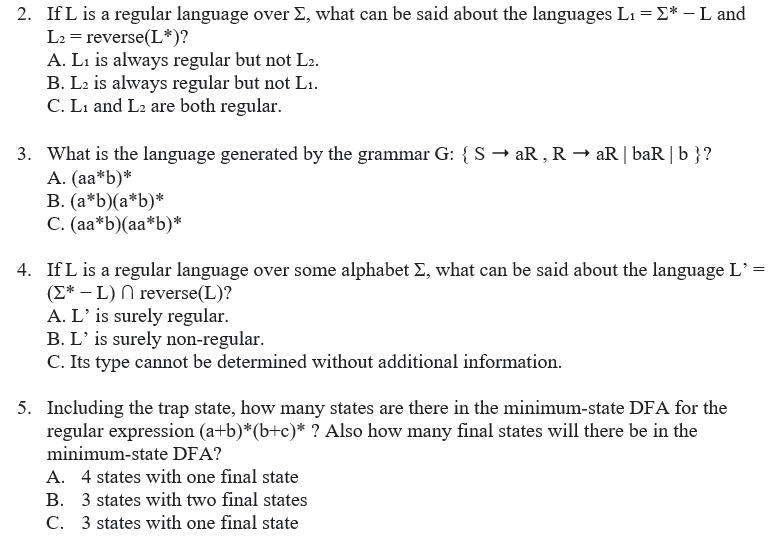 2. If L is a regular language over E, what can be said about the languages L1 = E* – L and
L2 = reverse(L*)?
A. Li is always regular but not L2.
B. L2 is always regular but not L1.
C. Li and L2 are both regular.
3. What is the language generated by the grammar G: { S → aR , R → aR| baR|b }?
A. (aa*b)*
B. (a*b)(a*b)*
C. (aa*b)(aa*b)*
4. IfL is a regular language over some alphabet E, what can be said about the language L’ =
(E* – L) N reverse(L)?
A. L' is surely regular.
B. L’ is surely non-regular.
C. Its type cannot be determined without additional information.
5. Including the trap state, how many states are there in the minimum-state DFA for the
regular expression (a+b)*(b+c)* ? Also how many final states will there be in the
minimum-state DFA?
A. 4 states with one final state
B. 3 states with two final states
C. 3 states with one final state
