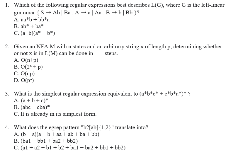 1. Which of the following regular expressions best describes L(G), where G is the left-linear
grammar { S → Ab | Ba , A → a| Aa , B → b| Bb }?
A. aa*b + bb*a
B. ab* + ba*
C. (a+b)(a* + b*)
2. Given an NFA M with n states and an arbitrary string x of length p, determining whether
or not x is in L(M) can be done in
A. O(n+p)
В. О(2а + р)
C. O(np)
D. O(p")
steps.
3. What is the simplest regular expression equivalent to (a*b*c* + c*b*a*)* ?
A. (a + b+ c)*
B. (abc + cba)*
C. It is already in its simplest form.
4. What does the egrep pattern "b?[ab]{1,2}" translate into?
A. (b + ɛ)(a + b+ aa + ab + ba + bb)
B. (bal + bb1 + ba2 + bb2)
C. (al + a2 + b1 + b2 + ba1 + ba2 + bb1 + bb2)
