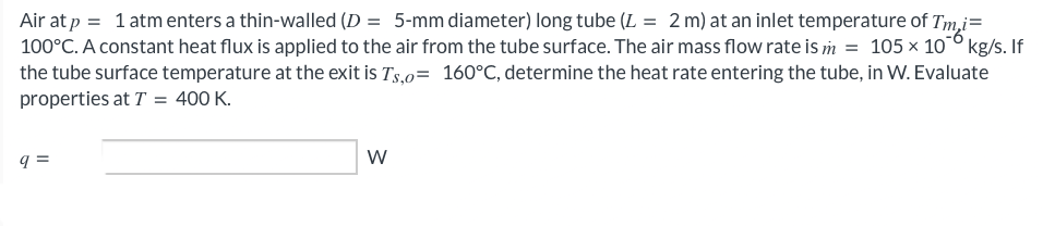 Air at p = 1 atm enters a thin-walled (D = 5-mm diameter) long tube (L = 2 m) at an inlet temperature of I'm i=
100°C. A constant heat flux is applied to the air from the tube surface. The air mass flow rate is m = 105 × 10⁰ kg/s. If
the tube surface temperature at the exit is Ts,o= 160°C, determine the heat rate entering the tube, in W. Evaluate
properties at T = 400 K.
q=
W