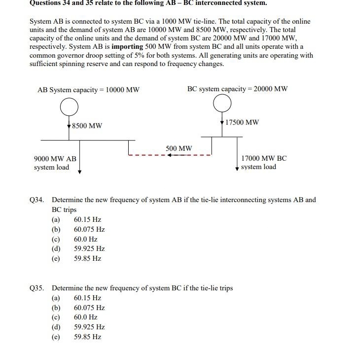 Questions 34 and 35 relate to the following AB - BC interconnected system.
System AB is connected to system BC via a 1000 MW tie-line. The total capacity of the online
units and the demand of system AB are 10000 MW and 8500 MW, respectively. The total
capacity of the online units and the demand of system BC are 20000 MW and 17000 MW,
respectively. System AB is importing 500 MW from system BC and all units operate with a
common governor droop setting of 5% for both systems. All generating units are operating with
sufficient spinning reserve and can respond to frequency changes.
AB System capacity=10000 MW
9000 MW AB
system load
8500 MW
(a)
(b)
(d)
(e)
60.15 Hz
60.075 Hz
60.0 Hz
59.925 Hz
59.85 Hz
T....
BC system capacity = 20000 MW
Q34. Determine the new frequency of system AB if the tie-lie interconnecting systems AB and
BC trips
(a)
(b)
(d)
59.925 Hz
59.85 Hz
500 MW
Q35. Determine the new frequency of system BC if the tie-lie trips
60.15 Hz
60.075 Hz
60.0 Hz
17500 MW
17000 MW BC
system load