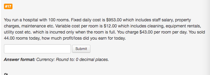 You run a hospital with 100 rooms. Fixed daily cost is $953.00 which includes staff salary, property
charges, maintenance etc. Variable cost per room is $12.00 which includes cleaning, equipment rentals,
utility cost etc. which is incurred only when the room is full. You charge $43.00 per room per day. You sold
44.00 rooms today, how much profit/loss did you earn for today.
