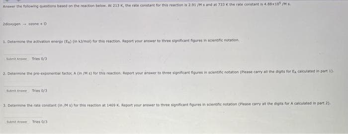 Answer the following questions based on the reaction below. At 213 K, the rate constant for this reaction is 2.91 /Ms and at 733 K the rate constant is 4.88x105 /Ms.
2dioxygen ozone +0
1. Determine the activation energy (EA) (in k/mol) for this reaction. Report your answer to three significant figures in scientific notation.
Submit Answer Tries 0/3
2. Determine the pre-exponential factor, A (in /M s) for this reaction. Report your answer to three significant figures in scientific notation (Please carry all the digits for EA calculated in part 1).
Submit An Tries 0/3
3. Determine the rate constant (in /M s) for this reaction at 1469 K. Report your answer to three significant figures in scientific notation (Please carry all the digits for A calculated in part 2).
Submit Anwer Tries 0/3