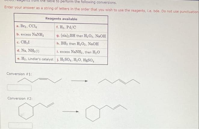 table to perform the following conversions.
Enter your answer as a string of letters in the order that you wish to use the reagents, i.e. bde. Do not use punctuation
a. Br₂, CCL₂
b. excess NaNH₂
c. CH₂I
d. Na, NH3 (1)
i. excess NaNH₂, then H₂O
e. H₂, Lindlar's catalyst j. H₂SO4, H₂O, HgSO₂
Conversion #1:
Reagents available
f. H₂, Pd/C
g. (sia), BH then H₂O₂, NaOH
h. BHs then H₂O2, NaOH
Conversion #2: